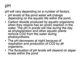 pH
pH will vary depending on a number of factors.
• pH levels of the pond water will change
depending on the aquatic life within the pond.
• Carbon dioxide produced by aquatic organisms
when they respire has an acidic reaction in the
water. The pH in ponds will rise during the day
as phytoplankton and other aquatic plants
remove CO2 from the water during
photosynthesis.
• The pH decreases at night because of
respiration and production of CO2 by all
organisms.
• The fluctuation of pH levels will depend on algae
levels within the pond
 