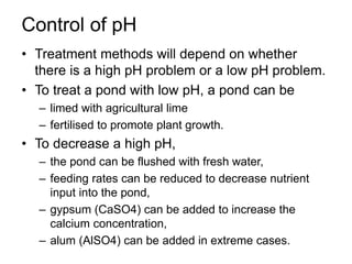Control of pH
• Treatment methods will depend on whether
there is a high pH problem or a low pH problem.
• To treat a pond with low pH, a pond can be
– limed with agricultural lime
– fertilised to promote plant growth.
• To decrease a high pH,
– the pond can be flushed with fresh water,
– feeding rates can be reduced to decrease nutrient
input into the pond,
– gypsum (CaSO4) can be added to increase the
calcium concentration,
– alum (AlSO4) can be added in extreme cases.
 