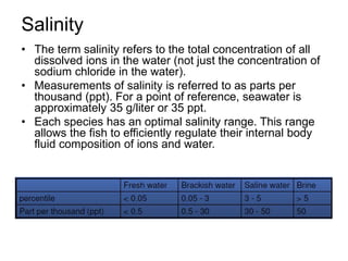 Salinity
• The term salinity refers to the total concentration of all
dissolved ions in the water (not just the concentration of
sodium chloride in the water).
• Measurements of salinity is referred to as parts per
thousand (ppt). For a point of reference, seawater is
approximately 35 g/liter or 35 ppt.
• Each species has an optimal salinity range. This range
allows the fish to efficiently regulate their internal body
fluid composition of ions and water.
 