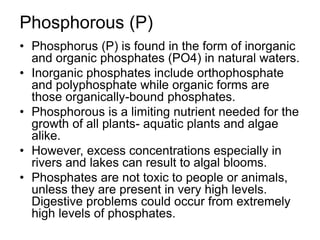 Phosphorous (P)
• Phosphorus (P) is found in the form of inorganic
and organic phosphates (PO4) in natural waters.
• Inorganic phosphates include orthophosphate
and polyphosphate while organic forms are
those organically-bound phosphates.
• Phosphorous is a limiting nutrient needed for the
growth of all plants- aquatic plants and algae
alike.
• However, excess concentrations especially in
rivers and lakes can result to algal blooms.
• Phosphates are not toxic to people or animals,
unless they are present in very high levels.
Digestive problems could occur from extremely
high levels of phosphates.
 