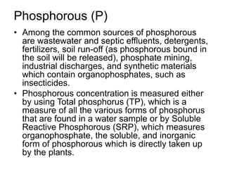 Phosphorous (P)
• Among the common sources of phosphorous
are wastewater and septic effluents, detergents,
fertilizers, soil run-off (as phosphorous bound in
the soil will be released), phosphate mining,
industrial discharges, and synthetic materials
which contain organophosphates, such as
insecticides.
• Phosphorous concentration is measured either
by using Total phosphorus (TP), which is a
measure of all the various forms of phosphorus
that are found in a water sample or by Soluble
Reactive Phosphorous (SRP), which measures
organophosphate, the soluble, and inorganic
form of phosphorous which is directly taken up
by the plants.
 