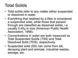 Total Solids
• Total solids refer to any matter either suspended
or dissolved in water.
• Everything that retained by a filter is considered
a suspended solid, while those that passed
through are classified as dissolved solids, i.e.
usually 0.45μ in size (American Public Health
Association, 1998).
• Concentrations in water are both measured as
Total Suspended Solids (TSS) and Total
Dissolved Solid (TDS), respectively.
• Suspended solid (SS) can come from silt,
decaying plant and animals, industrial wastes,
sewage, etc.
 