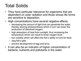 Total Solids
• They have particular relevance for organisms that are
dependent on solar radiation and those whose life forms
are sensitive to deposition.
• High concentrations have several negative effects,
– decreasing the amount of light that can penetrate the water,
thereby slowing photosynthesis which in turn can lower the
production of dissolved oxygen;
– high absorption of heat from sunlight, thus increasing the
temperature which can result to lower oxygen level;
– low visibility which will affect the fish’s ability to hunt for food;
– clog fish’s gills;
– prevent development of egg and larva.
• It can also be an indicator of higher concentration of
bacteria, nutrients and pollutants in the water.
 