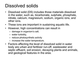 Dissolved solids
• Dissolved solid (DS) includes those materials dissolved
in the water, such as, bicarbonate, sulphate, phosphate,
nitrate, calcium, magnesium, sodium, organic ions, and
other ions.
• These ions are important in sustaining aquatic life.
• However, high concentrations can result in
– damage in organism’s cell,
– water turbidity,
– reduce photosynthetic activity
– increase the water temperature.
• Factors affecting the level of dissolved solid in water
body are urban and fertilizer run-off, wastewater and
septic effluent, soil erosion, decaying plants and animals,
and geological features in the area.
 