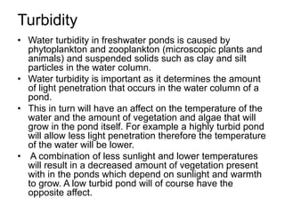 Turbidity
• Water turbidity in freshwater ponds is caused by
phytoplankton and zooplankton (microscopic plants and
animals) and suspended solids such as clay and silt
particles in the water column.
• Water turbidity is important as it determines the amount
of light penetration that occurs in the water column of a
pond.
• This in turn will have an affect on the temperature of the
water and the amount of vegetation and algae that will
grow in the pond itself. For example a highly turbid pond
will allow less light penetration therefore the temperature
of the water will be lower.
• A combination of less sunlight and lower temperatures
will result in a decreased amount of vegetation present
with in the ponds which depend on sunlight and warmth
to grow. A low turbid pond will of course have the
opposite affect.
 