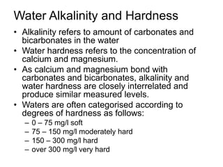 Water Alkalinity and Hardness
• Alkalinity refers to amount of carbonates and
bicarbonates in the water
• Water hardness refers to the concentration of
calcium and magnesium.
• As calcium and magnesium bond with
carbonates and bicarbonates, alkalinity and
water hardness are closely interrelated and
produce similar measured levels.
• Waters are often categorised according to
degrees of hardness as follows:
– 0 – 75 mg/l soft
– 75 – 150 mg/l moderately hard
– 150 – 300 mg/l hard
– over 300 mg/l very hard
 