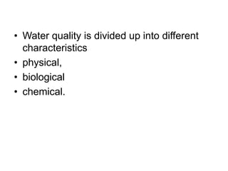• Water quality is divided up into different
characteristics
• physical,
• biological
• chemical.
 