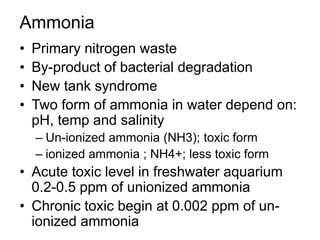 Ammonia
• Primary nitrogen waste
• By-product of bacterial degradation
• New tank syndrome
• Two form of ammonia in water depend on:
pH, temp and salinity
– Un-ionized ammonia (NH3); toxic form
– ionized ammonia ; NH4+; less toxic form
• Acute toxic level in freshwater aquarium
0.2-0.5 ppm of unionized ammonia
• Chronic toxic begin at 0.002 ppm of un-
ionized ammonia
 