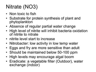 Nitrate (NO3)
• Non toxic to fish
• Substrate for protein synthesis of plant and
phytoplankton
• Absence of regular partial water change
• High level of nitrite will inhibit bacteria oxidation
of nitrite to nitrate
• nitrite level start to increase
• Nitrobacter: low activity in low temp water
• Eggs and fry are more sensitive than adult
• Should be maintained below 50-100 ppm
• High levels may encourage algal boom
• Eradicate: a vegetable filter (Outdoor), water
exchange (indoor)
 