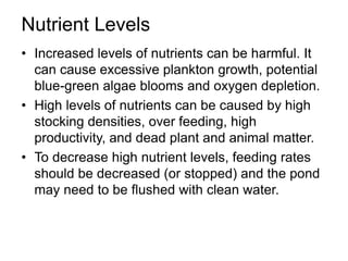 Nutrient Levels
• Increased levels of nutrients can be harmful. It
can cause excessive plankton growth, potential
blue-green algae blooms and oxygen depletion.
• High levels of nutrients can be caused by high
stocking densities, over feeding, high
productivity, and dead plant and animal matter.
• To decrease high nutrient levels, feeding rates
should be decreased (or stopped) and the pond
may need to be flushed with clean water.
 