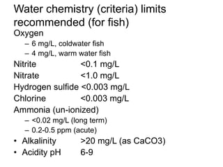 Water chemistry (criteria) limits
recommended (for fish)
Oxygen
– 6 mg/L, coldwater fish
– 4 mg/L, warm water fish
Nitrite <0.1 mg/L
Nitrate <1.0 mg/L
Hydrogen sulfide <0.003 mg/L
Chlorine <0.003 mg/L
Ammonia (un-ionized)
– <0.02 mg/L (long term)
– 0.2-0.5 ppm (acute)
• Alkalinity >20 mg/L (as CaCO3)
• Acidity pH 6-9
 