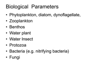 Biological Parameters
• Phytoplankton, diatom, dynoflagellate,
• Zooplankton
• Benthos
• Water plant
• Water Insect
• Protozoa
• Bacteria (e.g. nitrifying bacteria)
• Fungi
 