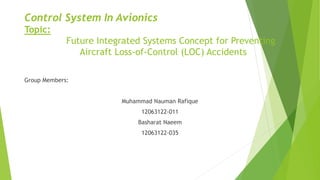 Control System In Avionics
Topic:
Future Integrated Systems Concept for Preventing
Aircraft Loss-of-Control (LOC) Accidents
Group Members:
Muhammad Nauman Rafique
12063122-011
Basharat Naeem
12063122-035
 