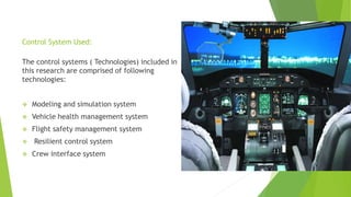 Control System Used:
The control systems ( Technologies) included in
this research are comprised of following
technologies:
 Modeling and simulation system
 Vehicle health management system
 Flight safety management system
 Resilient control system
 Crew interface system
 