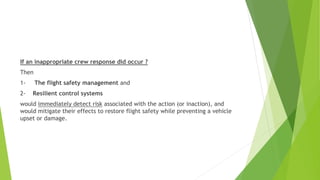 If an inappropriate crew response did occur ?
Then
1- The flight safety management and
2- Resilient control systems
would immediately detect risk associated with the action (or inaction), and
would mitigate their effects to restore flight safety while preventing a vehicle
upset or damage.
 
