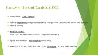 Causes of Loss-of-Control (LOC) :
 Inappropriate crew response
 Vehicle impairment ( inappropriate vehicle configuration, contaminated airfoil, and improper
 vehicle loading)
 External hazards
(wind shear, thunderstorms snow and icing conditions etc.,)
 Space disorientation ( poor visibility conditions )
 Mode confusion associated with the cockpit automation, or some other condition
 