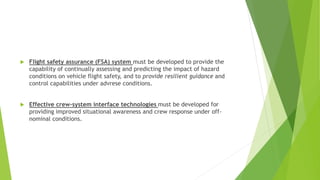  Flight safety assurance (FSA) system must be developed to provide the
capability of continually assessing and predicting the impact of hazard
conditions on vehicle flight safety, and to provide resilient guidance and
control capabilities under advrese conditions.
 Effective crew-system interface technologies must be developed for
providing improved situational awareness and crew response under off-
nominal conditions.
 
