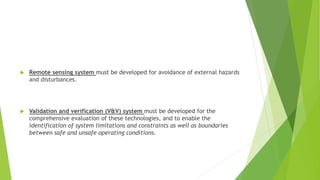  Remote sensing system must be developed for avoidance of external hazards
and disturbances.
 Validation and verification (V&V) system must be developed for the
comprehensive evaluation of these technologies, and to enable the
identification of system limitations and constraints as well as boundaries
between safe and unsafe operating conditions.
 