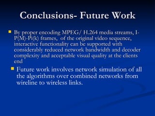 Conclusions- Future Work By proper encoding MPEG/ H.264 media streams, I-P(M)-Pi(k) frames,  of the original video sequence, interactive   functionality can be supported with considerably reduced network bandwidth and decoder complexity and acceptable visual quality at the clients end   Future work involves network simulation of all the algorithms over combined networks from wireline to wireless links. 
