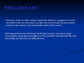 PRELIMINARY Interactive access to video content is generally defined as a program or service controlled by the user and which can affect the content itself, the presentation manner of the content, or the presentation order of the content   Full range of interactive functions include play/resume, stop, pause, Jump Forward (JF)/ Jump Backward (JB), Fast Forward (FF)/ Fast Rewind FR), Slow down (SD), and Slow Reverse (SR), Rewind. 