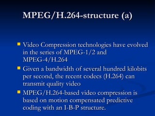 MPEG/H.264-structure (a) Video Compression technologies have evolved in the series of MPEG-1/2 and  MPEG-4/H.264 Given a bandwidth of several hundred kilobits per second, the recent codecs (H.264) can transmit quality video  MPEG/H.264-based video compression is based on motion compensated predictive coding with an I-B-P structure.   