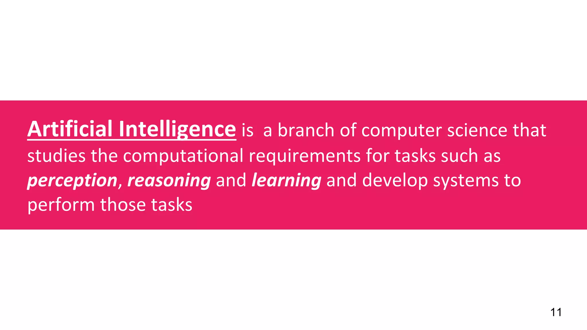 11
Artificial Intelligence is a branch of computer science that
studies the computational requirements for tasks such as
perception, reasoning and learning and develop systems to
perform those tasks
 