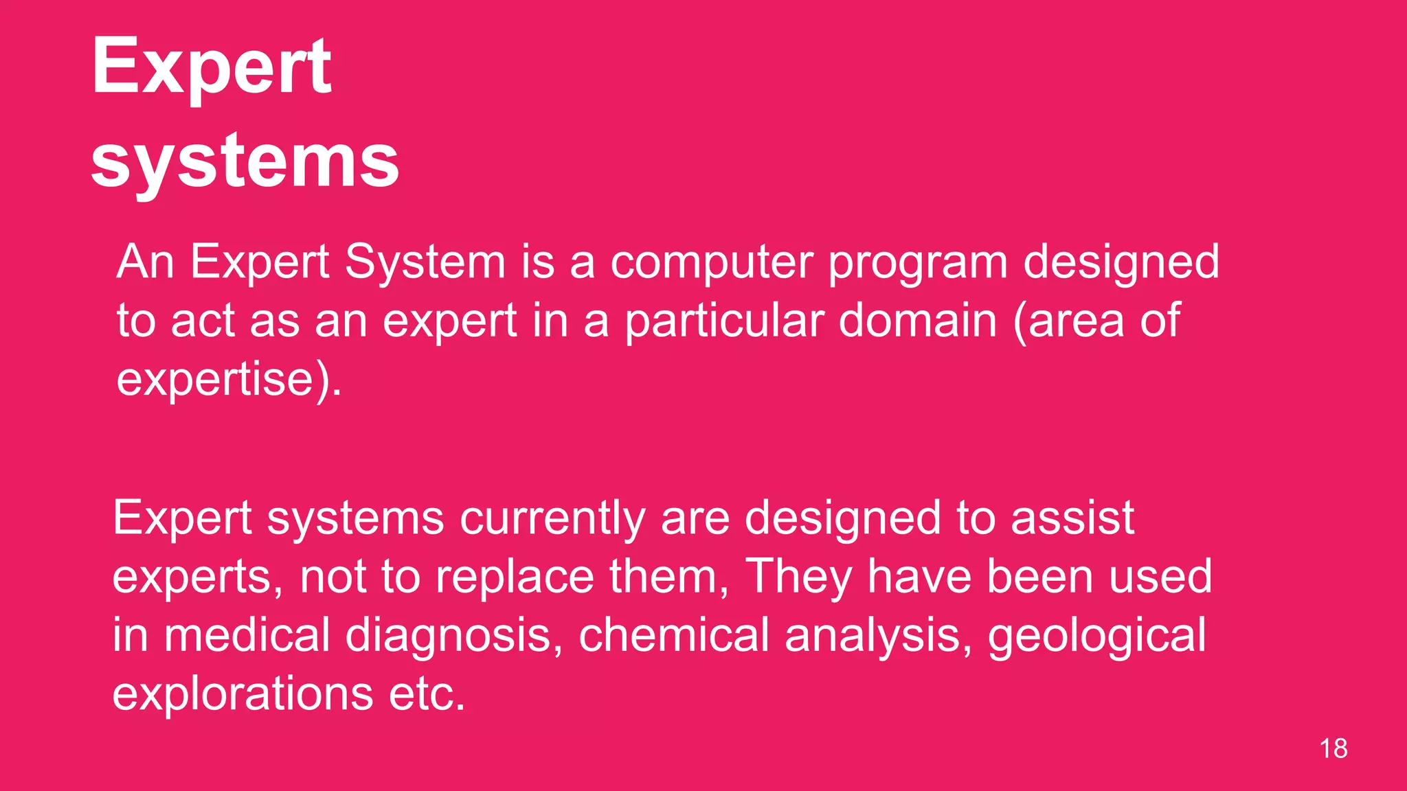 Expert
systems
18
An Expert System is a computer program designed
to act as an expert in a particular domain (area of
expertise).
Expert systems currently are designed to assist
experts, not to replace them, They have been used
in medical diagnosis, chemical analysis, geological
explorations etc.
 