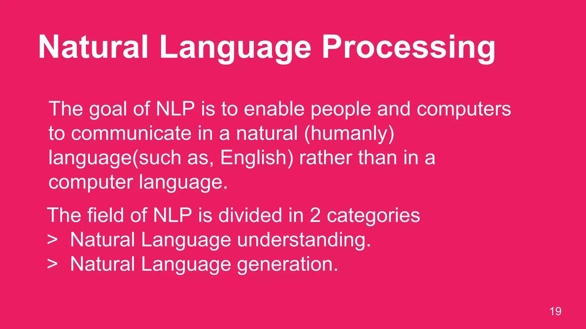 Natural Language Processing
19
The goal of NLP is to enable people and computers
to communicate in a natural (humanly)
language(such as, English) rather than in a
computer language.
The field of NLP is divided in 2 categories
> Natural Language understanding.
> Natural Language generation.
 