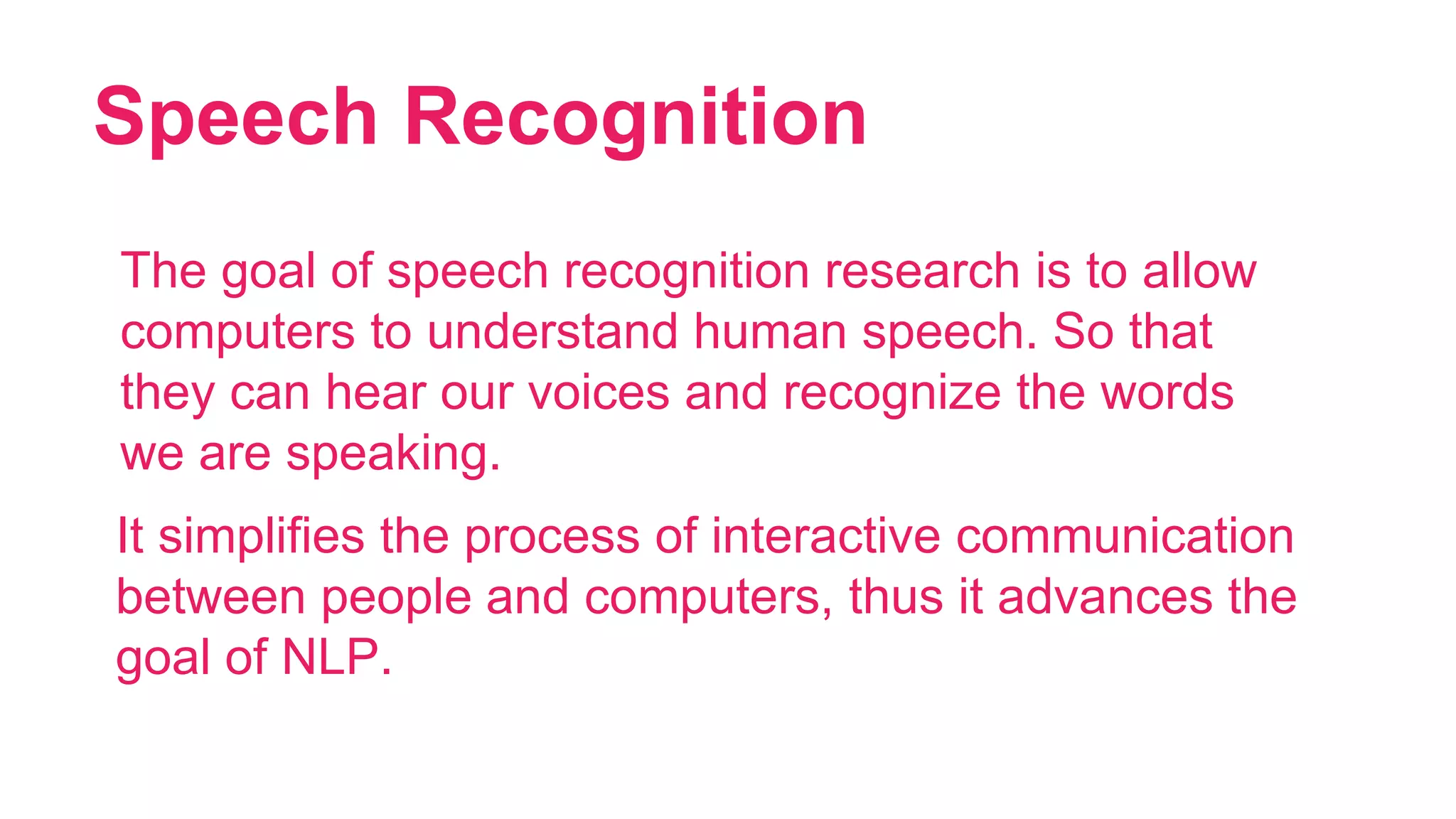 Speech Recognition
20
The goal of speech recognition research is to allow
computers to understand human speech. So that
they can hear our voices and recognize the words
we are speaking.
It simplifies the process of interactive communication
between people and computers, thus it advances the
goal of NLP.
 