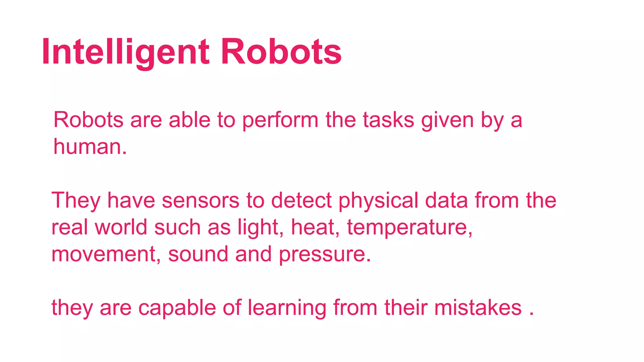 Intelligent Robots
21
Robots are able to perform the tasks given by a
human.
They have sensors to detect physical data from the
real world such as light, heat, temperature,
movement, sound and pressure.
they are capable of learning from their mistakes .
 