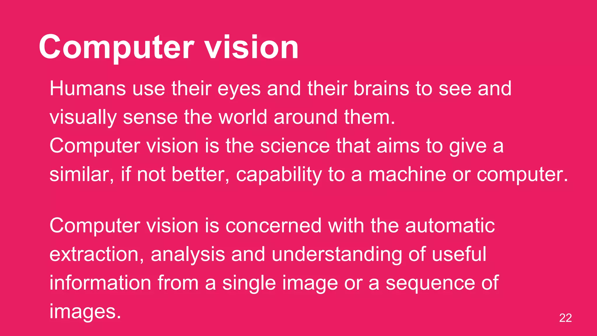 Computer vision
22
Humans use their eyes and their brains to see and
visually sense the world around them.
Computer vision is the science that aims to give a
similar, if not better, capability to a machine or computer.
Computer vision is concerned with the automatic
extraction, analysis and understanding of useful
information from a single image or a sequence of
images.
 