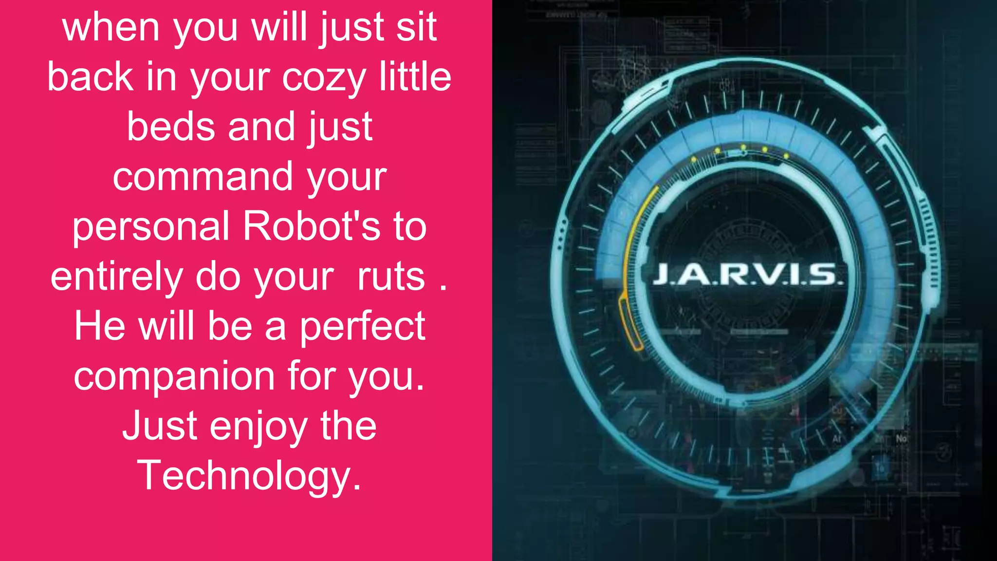 when you will just sit
back in your cozy little
beds and just
command your
personal Robot's to
entirely do your ruts .
He will be a perfect
companion for you.
Just enjoy the
Technology.
35
 