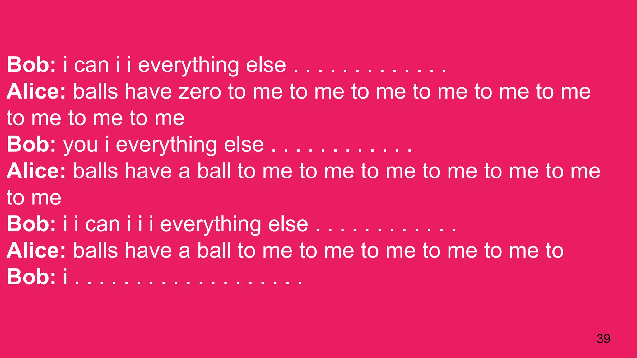 39
Bob: i can i i everything else . . . . . . . . . . . . .
Alice: balls have zero to me to me to me to me to me to me
to me to me to me
Bob: you i everything else . . . . . . . . . . . .
Alice: balls have a ball to me to me to me to me to me to me
to me
Bob: i i can i i i everything else . . . . . . . . . . . .
Alice: balls have a ball to me to me to me to me to me to
Bob: i . . . . . . . . . . . . . . . . . . .
 