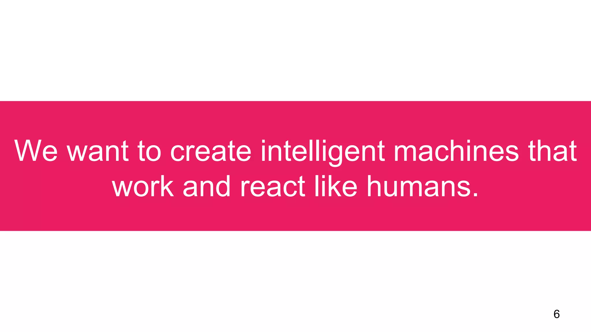 6
We want to create intelligent machines that
work and react like humans.
 