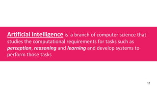 11
Artificial Intelligence is a branch of computer science that
studies the computational requirements for tasks such as
perception, reasoning and learning and develop systems to
perform those tasks
 