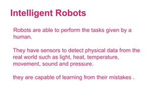 Intelligent Robots
21
Robots are able to perform the tasks given by a
human.
They have sensors to detect physical data from the
real world such as light, heat, temperature,
movement, sound and pressure.
they are capable of learning from their mistakes .
 