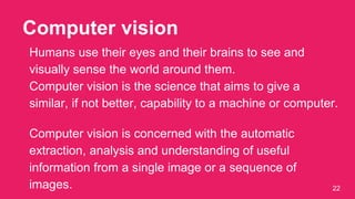Computer vision
22
Humans use their eyes and their brains to see and
visually sense the world around them.
Computer vision is the science that aims to give a
similar, if not better, capability to a machine or computer.
Computer vision is concerned with the automatic
extraction, analysis and understanding of useful
information from a single image or a sequence of
images.
 