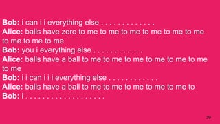 39
Bob: i can i i everything else . . . . . . . . . . . . .
Alice: balls have zero to me to me to me to me to me to me
to me to me to me
Bob: you i everything else . . . . . . . . . . . .
Alice: balls have a ball to me to me to me to me to me to me
to me
Bob: i i can i i i everything else . . . . . . . . . . . .
Alice: balls have a ball to me to me to me to me to me to
Bob: i . . . . . . . . . . . . . . . . . . .
 