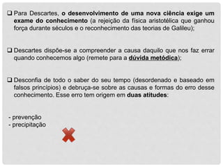  Para Descartes, o desenvolvimento de uma nova ciência exige um
exame do conhecimento (a rejeição da física aristotélica que ganhou
força durante séculos e o reconhecimento das teorias de Galileu);
 Descartes dispõe-se a compreender a causa daquilo que nos faz errar
quando conhecemos algo (remete para a dúvida metódica);
 Desconfia de todo o saber do seu tempo (desordenado e baseado em
falsos princípios) e debruça-se sobre as causas e formas do erro desse
conhecimento. Esse erro tem origem em duas atitudes:
- prevenção
- precipitação
 