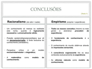 CONCLUSÕES
Racionalismo (de ratio = razão)
• Um conhecimento só merece na realidade
este nome, quando é logicamente
necessário e universalmente válido;
• Posição epistemológica/gnosiológica que vê
no pensamento/razão, a fonte exclusiva do
conhecimento (verdadeiro);
• Perspetiva crítica: é um modelo
exclusivista/redutor e dogmático;
• A matemática como modelo de
conhecimento.
Empirismo (empiria = experiência)
• Todos os nossos conceitos (mesmo os mais
gerais e abstratos) procedem da
experiência);
• O fundamento do conhecimento é a
experiência;
• O conhecimento do mundo obtém-se através
de impressões sensoriais;
• A consciência cognoscente tira os seus
conteúdos exclusivamente da experiência;
• As ciências naturais como modelo de
conhecimento.
(Texto 1)
 