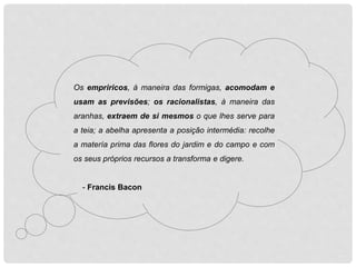 Os empriricos, à maneira das formigas, acomodam e
usam as previsões; os racionalistas, à maneira das
aranhas, extraem de si mesmos o que lhes serve para
a teia; a abelha apresenta a posição intermédia: recolhe
a matería prima das flores do jardim e do campo e com
os seus próprios recursos a transforma e digere.
- Francis Bacon
 