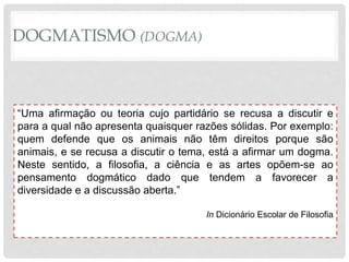 DOGMATISMO (DOGMA)
“Uma afirmação ou teoria cujo partidário se recusa a discutir e
para a qual não apresenta quaisquer razões sólidas. Por exemplo:
quem defende que os animais não têm direitos porque são
animais, e se recusa a discutir o tema, está a afirmar um dogma.
Neste sentido, a filosofia, a ciência e as artes opõem-se ao
pensamento dogmático dado que tendem a favorecer a
diversidade e a discussão aberta.”
In Dicionário Escolar de Filosofia
 