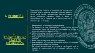 Documento que contiene la exposición de una persona
mayor de edad, a quien se pregunta o interroga sobre un
asunto penal, policial y administrativo, tiene por finalidad
recibir información detallada sobre la forma y
circunstancias de la comisión de un hecho delictuoso o
infracción que se investiga.
A. DEFINICIÓN
B.
CONSIDERACIÓNE
S PARA SU
FORMULACIÓN
1. Las preguntas se enumeran correlativamente.
2. Se inicia con la frase PREGUNTADO, DIGA: escrito en letras
mayúsculas; luego con signos de interrogación se formula la
pregunta, seguido de la palabra “Dijo:”.
3. Al terminar cada pregunta y respuesta, el espacio en blanco o las
líneas no completadas, se llenan con rayas descontinuadas.
4. Las preguntas se formulan en tercera persona, con precisión y
claridad.
5. Evitar formular preguntas ambiguas o abiertas.
6. Las respuestas se consignan en primera persona, conservando
la expresión textual del manifestante.
7. La primera pregunta que se formula al manifestante será: si
requiere el asesoramiento de un abogado defensor de su
elección.
 