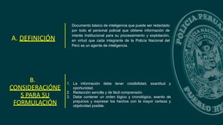 Documento básico de inteligencia que puede ser redactado
por todo el personal policial que obtiene información de
interés Institucional para su procesamiento y explotación,
en virtud que cada integrante de la Policía Nacional del
Perú es un agente de inteligencia.
A. DEFINICIÓN
B.
CONSIDERACIÓNE
S PARA SU
FORMULACIÓN
1. La información debe tener credibilidad, exactitud y
oportunidad.
2. Redacción sencilla y de fácil comprensión.
3. Debe contener un orden lógico y cronológico, exento de
prejuicios y expresar los hechos con la mayor certeza y
objetividad posible.
 