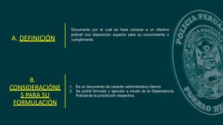 Documento por el cual se hace conocer a un efectivo
policial una disposición superior para su conocimiento o
cumplimiento.
A. DEFINICIÓN
B.
CONSIDERACIÓNE
S PARA SU
FORMULACIÓN
1. Es un documento de carácter administrativo interno.
2. Se podrá formular y ejecutar a través de la Dependencia
Policial de la jurisdicción respectiva.
 