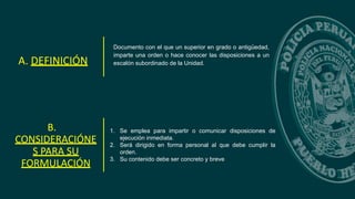 Documento con el que un superior en grado o antigüedad,
imparte una orden o hace conocer las disposiciones a un
escalón subordinado de la Unidad.
A. DEFINICIÓN
B.
CONSIDERACIÓNE
S PARA SU
FORMULACIÓN
1. Se emplea para impartir o comunicar disposiciones de
ejecución inmediata.
2. Será dirigido en forma personal al que debe cumplir la
orden.
3. Su contenido debe ser concreto y breve
 