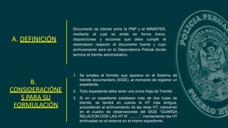 Documento de trámite entre la PNP y el MININTER,
mediante el cual se emite en forma breve,
disposiciones y acciones que debe cumplir el
destinatario respecto al documento fuente y cuyo
archivamiento será en la Dependencia Policial donde
termina el trámite administrativo.
A. DEFINICIÓN
B.
CONSIDERACIÓNE
S PARA SU
FORMULACIÓN
1. Se emplea el formato que aparece en el Sistema de
trámite documentario (SIGE), al momento de registrar un
expediente.
2. Todo expediente debe tener una única Hoja de Tramite.
3. Si en un expediente existiesen más de dos hojas de
trámite, se tendrá en cuenta la HT más antigua,
procediendo al archivamiento de las otras HT, colocando
en el cuadro de observaciones del SIGE “GUARDA
RELACION CON LAS HT N° ...,….,”, manteniendo las HT
archivadas en el sistema en el mismo expediente.
 