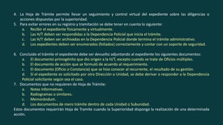 4. La Hoja de Trámite permite llevar un seguimiento y control virtual del expediente sobre las diligencias o
acciones dispuestas por la superioridad.
5. Para evitar errores en su registro y tramitación se debe tener en cuenta lo siguiente:
a. Recibir el expediente físicamente y virtualmente.
b. Las H/T deben ser respondidas a la Dependencia Policial que inicia el trámite.
c. Las H/T deben ser archivadas en la Dependencia Policial donde termina el trámite administrativo.
d. Los expedientes deben ser enumerados (foliados) correctamente y contar con un soporte de seguridad.
6. Concluido el trámite el expediente debe ser devuelto adjuntando al expediente los siguientes documentos:
a. El documento primogénito que dio origen a la H/T, excepto cuando se trate de Oficios múltiples.
b. El documento de acción que se formuló de acuerdo al requerimiento.
c. El documento (Oficio o Constancia) que se hizo conocer al recurrente, el resultado de su gestión.
d. Sí el expediente es solicitado por otra Dirección o Unidad, se debe derivar o responder a la Dependencia
Policial solicitante según sea el caso.
7. Documentos que no requieren de Hoja de Trámite:
a. Notas Informativas.
b. Radiogramas o similares.
c. Memorándum.
d. Los documentos de mero trámite dentro de cada Unidad o Subunidad.
Estos documentos requerirán Hoja de Tramite cuando la Superioridad disponga la realización de una determinada
acción.
 
