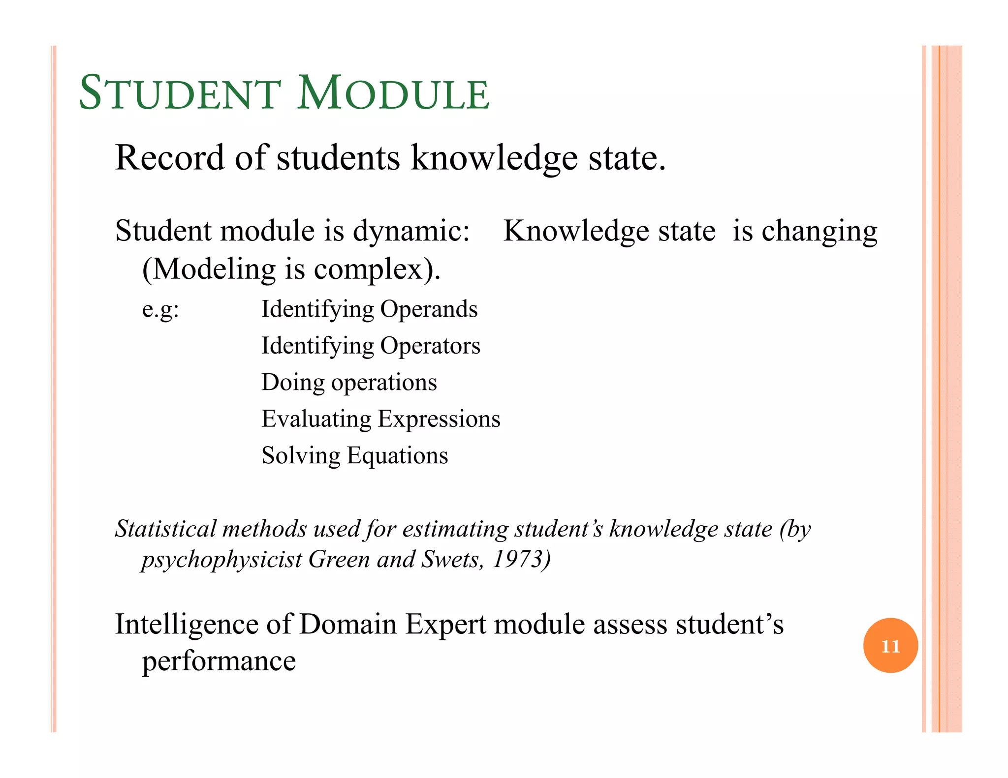 STUDENT MODULE
 Record of students knowledge state.
 Student module is dynamic:             Knowledge state is changing
   (Modeling is complex).
   e.g:        Identifying Operands
               Identifying Operators
               Doing operations
               Evaluating Expressions
               Solving Equations

 Statistical methods used for estimating student’s knowledge state (by
    psychophysicist Green and Swets, 1973)

 Intelligence of Domain Expert module assess student’s
                                                                         11
   performance
 