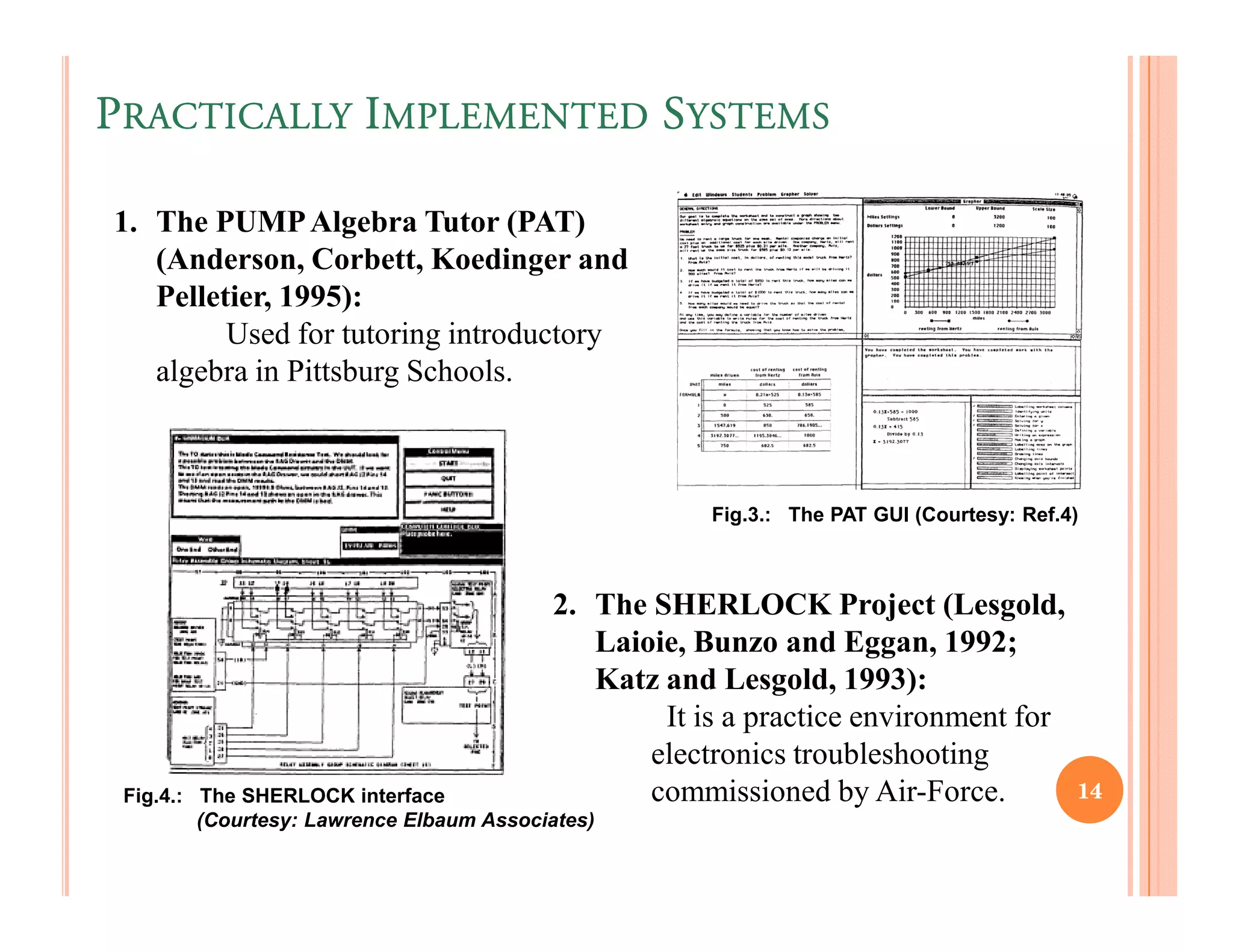 PRACTICALLY IMPLEMENTED SYSTEMS

1. The PUMP Algebra Tutor (PAT)
   (Anderson, Corbett, Koedinger and
   Pelletier, 1995):
         Used for tutoring introductory
   algebra in Pittsburg Schools.



                                                      Fig.3.: The PAT GUI (Courtesy: Ref.4)



                                          2. The SHERLOCK Project (Lesgold,
                                             Laioie, Bunzo and Eggan, 1992;
                                             Katz and Lesgold, 1993):
                                                  It is a practice environment for
                                                 electronics troubleshooting
 Fig.4.: The SHERLOCK interface                  commissioned by Air-Force.               14
         (Courtesy: Lawrence Elbaum Associates)
 